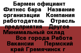 Бармен-официант Фитнес-бара › Название организации ­ Компания-работодатель › Отрасль предприятия ­ Другое › Минимальный оклад ­ 15 000 - Все города Работа » Вакансии   . Пермский край,Гремячинск г.